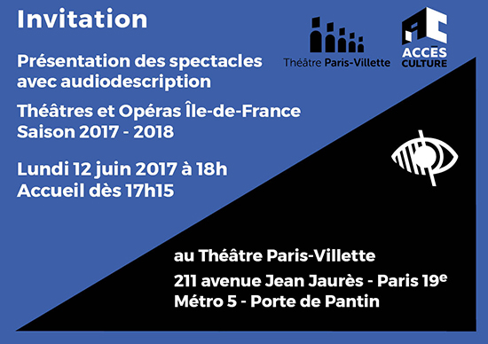 Présentation de saison des spectacles avec audiodescription Au Théâtre Paris-Villette, lundi 12 juin 2017 Accueil dès 17h15 pour une présentation à 18h. Réservation communication@accesculture.org 01 53 65 30 74 Théâtre Paris-Villette 211 avenue Jean Jaurès - PARIS 19e Métro ligne 5 : Porte de Pantin